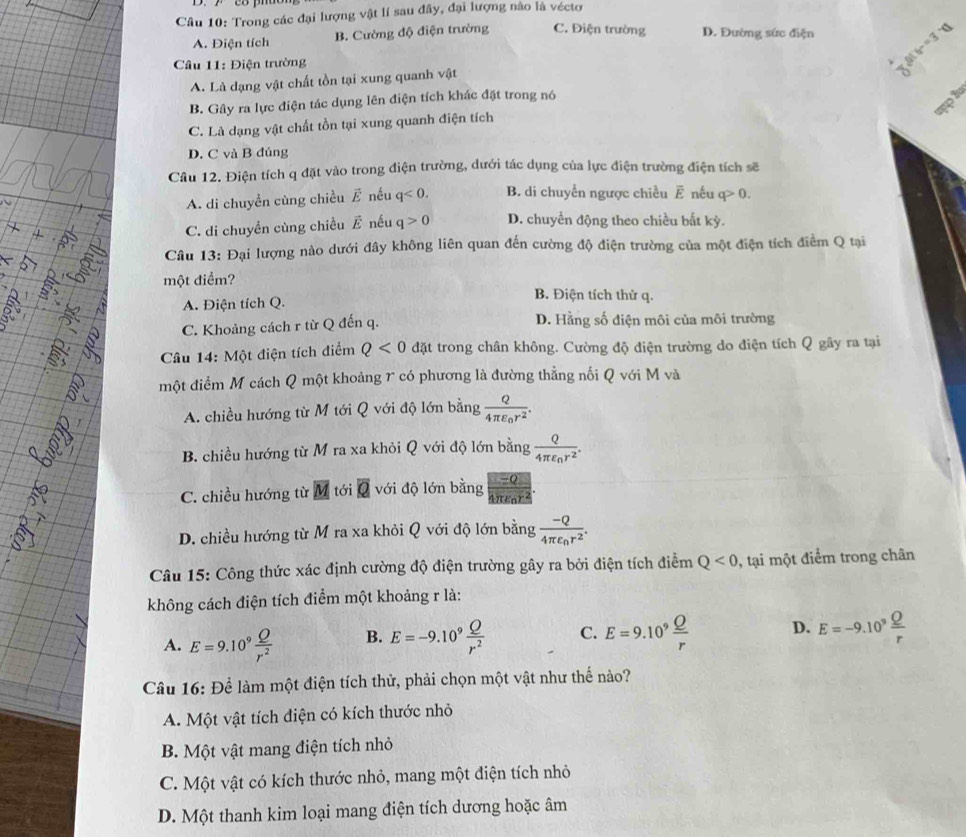 Trong các đại lượng vật lí sau đây, đại lượng nào là véctơ
A. Điện tích B. Cường độ điện trường C. Điện trường D. Đường sức điện
Câu 11: Điện trường
b- =3
A. Là dạng vật chất tồn tại xung quanh vật
mpi
B. Gây ra lực điện tác dụng lên điện tích khác đặt trong nó
C. Là dạng vật chất tồn tại xung quanh điện tích
D. C và B đúng
Câu 12. Điện tích q đặt vào trong điện trường, dưới tác dụng của lực điện trường điện tích sẽ
A. di chuyền cùng chiều vector E nều q<0. B. di chuyển ngược chiều É nếu q>0.
C. di chuyền cùng chiều vector E nếu q>0 D. chuyền động theo chiều bất kỳ.
Câu 13: Đại lượng nào dưới đây không liên quan đến cường độ điện trường của một điện tích điểm Q tại
một điểm? B. Điện tích thử q.
A. Điện tích Q.
C. Khoảng cách r từ Q đến q. D. Hằng số điện môi của môi trường
Câu 14: Một điện tích điểm Q<0</tex> đặt trong chân không. Cường độ điện trường do điện tích Q gây ra tại
một điểm M cách Q một khoảng 7 có phương là đường thẳng nối Q với M và
A. chiều hướng từ M tới Q với độ lớn bằng frac Q4π epsilon _0r^2.
B. chiều hướng từ M ra xa khỏi Q với độ lớn bằng frac Q4π varepsilon _nr^2.
-0
=(
C. chiều hướng từ M tới overline Q với độ lớn bằng 4πenr4
D. chiều hướng từ M ra xa khỏi Q với độ lớn bằng frac -Q4π epsilon _0r^2.
Câu 15: Công thức xác định cường độ điện trường gây ra bởi điện tích điểm Q<0</tex> , tại một điểm trong chân
không cách điện tích điểm một khoảng r là:
A. E=9.10^9 Q/r^2  B. E=-9.10^9 Q/r^2  C. E=9.10^9 Q/r  D. E=-9.10^9 Q/r 
Câu 16: Để làm một điện tích thử, phải chọn một vật như thể nào?
A. Một vật tích điện có kích thước nhỏ
B. Một vật mang điện tích nhỏ
C. Một vật có kích thước nhỏ, mang một điện tích nhỏ
D. Một thanh kim loại mang điện tích dương hoặc âm