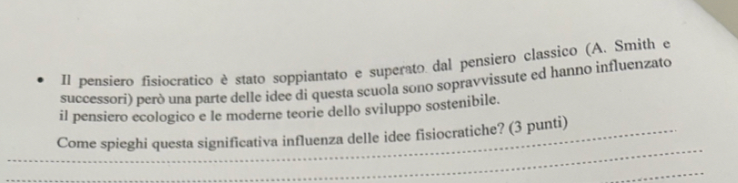 Il pensiero fisiocratico è stato soppiantato e superato dal pensiero classico (A. Smith e 
successori) però una parte delle idee di questa scuola sono sopravvissute ed hanno influenzato 
il pensiero ecologico e le moderne teorie dello sviluppo sostenibile. 
_ 
_Come spieghi questa significativa influenza delle idee fisiocratiche? (3 punti) 
_