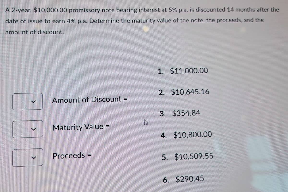 A 2-year, $10,000.00 promissory note bearing interest at 5% p.a. is discounted 14 months after the
date of issue to earn 4% p.a. Determine the maturity value of the note, the proceeds, and the
amount of discount.
1. $11,000.00
2. $10,645.16
Amount of Discount =
3. $354.84
Maturity Value =
4. $10,800.00
Proceeds = 5. $10,509.55
6. $290.45