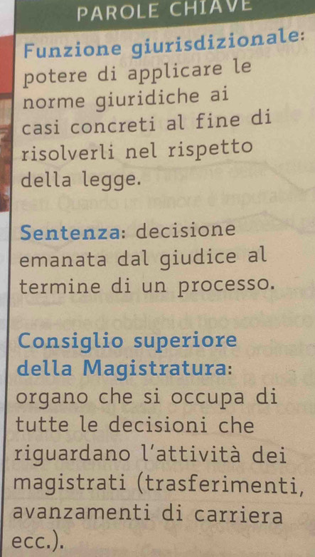 PAROLE CHIAVE 
Funzione giurisdizionale: 
potere di applicare le 
norme giuridiche ai 
casi concreti al fine di 
risolverli nel rispetto 
della legge. 
Sentenza: decisione 
emanata dal giudice al 
termine di un processo. 
Consiglio superiore 
della Magistratura: 
organo che si occupa di 
tutte le decisioni che 
riguardano l'attività dei 
magistrati (trasferimenti, 
avanzamenti di carriera 
ecc.).