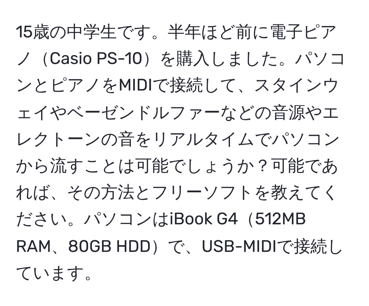 15歳の中学生です。半年ほど前に電子ピアノCasio PS-10を購入しました。パソコンとピアノをMIDIで接続して、スタインウェイやベーゼンドルファーなどの音源やエレクトーンの音をリアルタイムでパソコンから流すことは可能でしょうか？可能であれば、その方法とフリーソフトを教えてください。パソコンはiBook G4512MB RAM、80GB HDDで、USB-MIDIで接続しています。