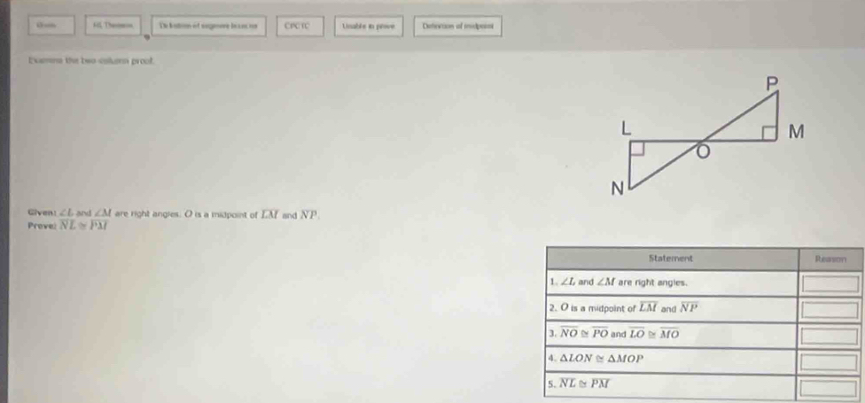 so Aill, Then De batio of sogmore beanc os CPCRC Linable in peove Deterion ol midpoisi
Examna the two-colun proof.
Given: ∠ L and ∠ M are right angles. O is a midpoint of overline LM and NP.
Prevel overline NL≌ overline PM
Statement Reason
1. ∠ L and ∠ M are right angles.
2. O is a midpoint of overline LM and overline NP
3. overline NO≌ overline PO and overline LO≌ overline MO
△ LON≌ △ MOP
5. overline NL≌ overline PM