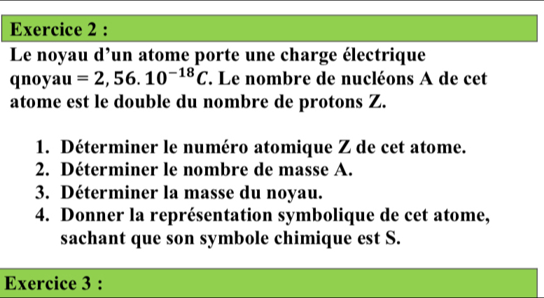 Le noyau d'un atome porte une charge électrique 
qnoyau =2,56.10^(-18)C. Le nombre de nucléons A de cet 
atome est le double du nombre de protons Z. 
1. Déterminer le numéro atomique Z de cet atome. 
2. Déterminer le nombre de masse A. 
3. Déterminer la masse du noyau. 
4. Donner la représentation symbolique de cet atome, 
sachant que son symbole chimique est S. 
Exercice 3 :