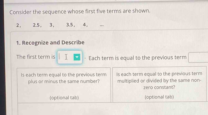 Consider the sequence whose first five terms are shown.
2, 2.5 , 3, 3. 5 , 4, … 
1. Recognize and Describe 
The first term is · Each term is equal to the previous term □  
Is each term equal to the previous term Is each term equal to the previous term 
plus or minus the same number? multiplied or divided by the same non- 
zero constant? 
(optional tab) (optional tab)