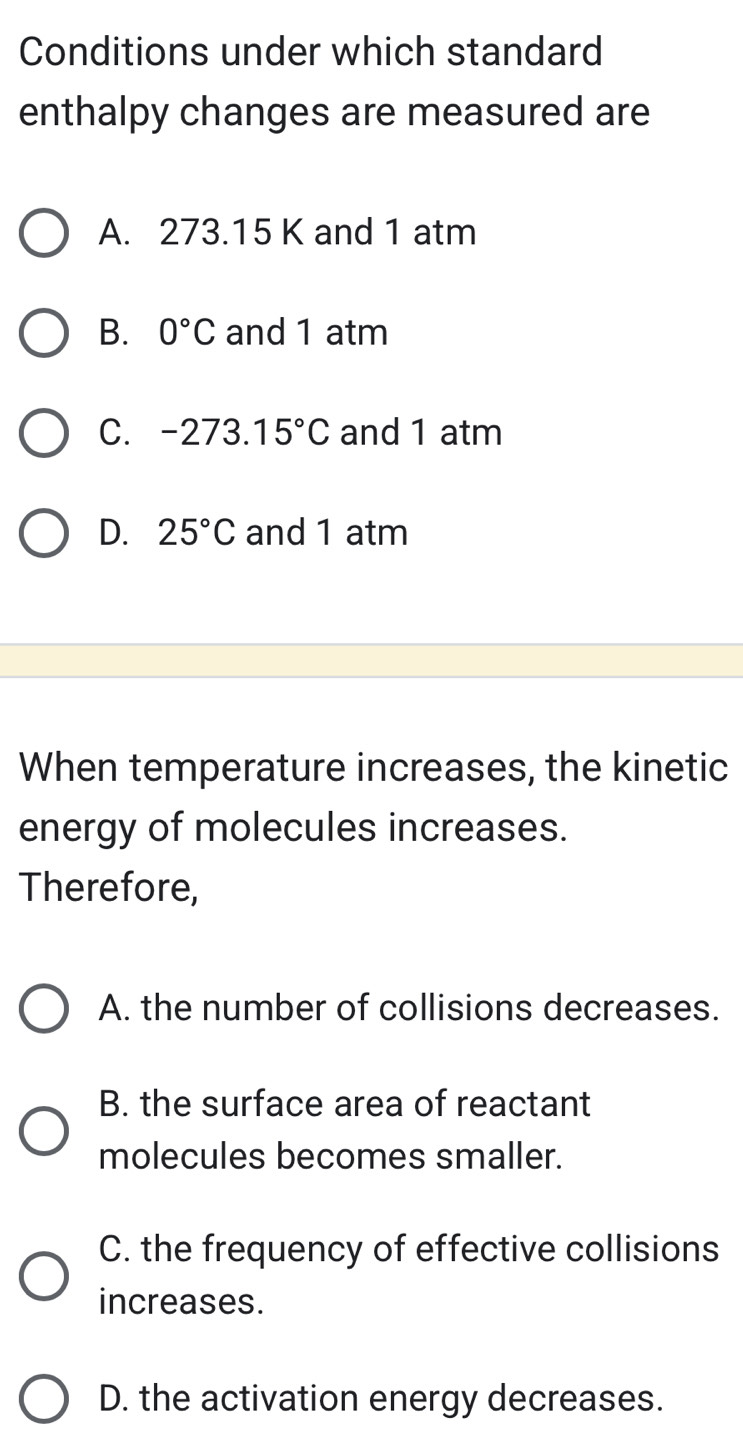 Conditions under which standard
enthalpy changes are measured are
A. 273.15 K and 1 atm
B. 0°C and 1 atm
C. -273. 15°C and 1 atm
D. 25°C and 1 atm
When temperature increases, the kinetic
energy of molecules increases.
Therefore,
A. the number of collisions decreases.
B. the surface area of reactant
molecules becomes smaller.
C. the frequency of effective collisions
increases.
D. the activation energy decreases.