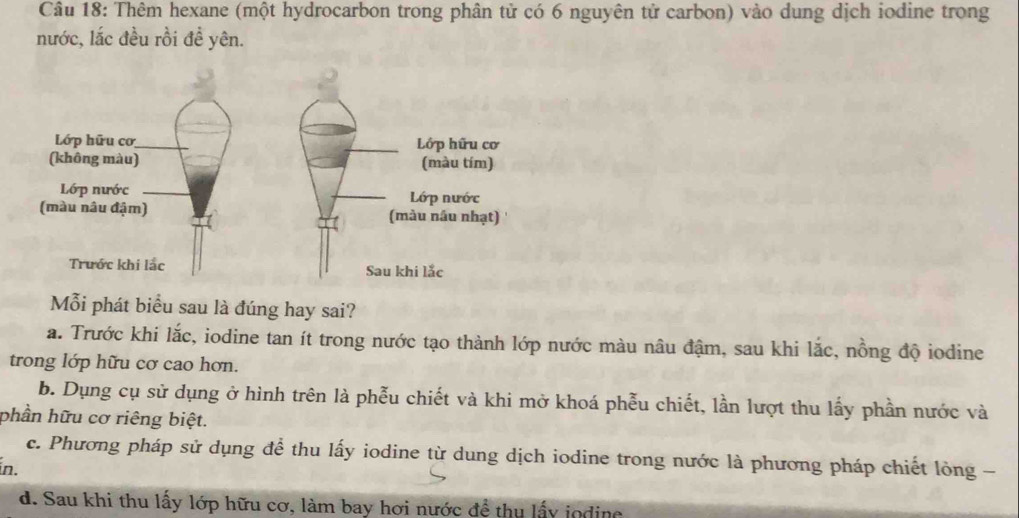 Thêm hexane (một hydrocarbon trong phân tử có 6 nguyên tử carbon) vào dung dịch iodine trong
nước, lắc đều rồi đề yên.
Lớp hữu cơ Lớp hữu cơ
(không màu) (màu tím)
Lớp nước Lớp nước
(màu nâu đậm) (màu nâu nhạt)
Trước khi lắc Sau khi lắc
ỗi phát biểu sau là đúng hay sai?
a. Trước khi lắc, iodine tan ít trong nước tạo thành lớp nước màu nâu đậm, sau khi lắc, nồng độ iodine
trong lớp hữu cơ cao hơn.
b. Dụng cụ sử dụng ở hình trên là phễu chiết và khi mở khoá phễu chiết, lần lượt thu lấy phần nước và
phần hữu cơ riêng biệt.
c. Phương pháp sử dụng để thu lấy iodine từ dung dịch iodine trong nước là phương pháp chiết lòng -
in.
d. Sau khi thu lấy lớp hữu cơ, làm bay hơi nước để thu lấy jodine