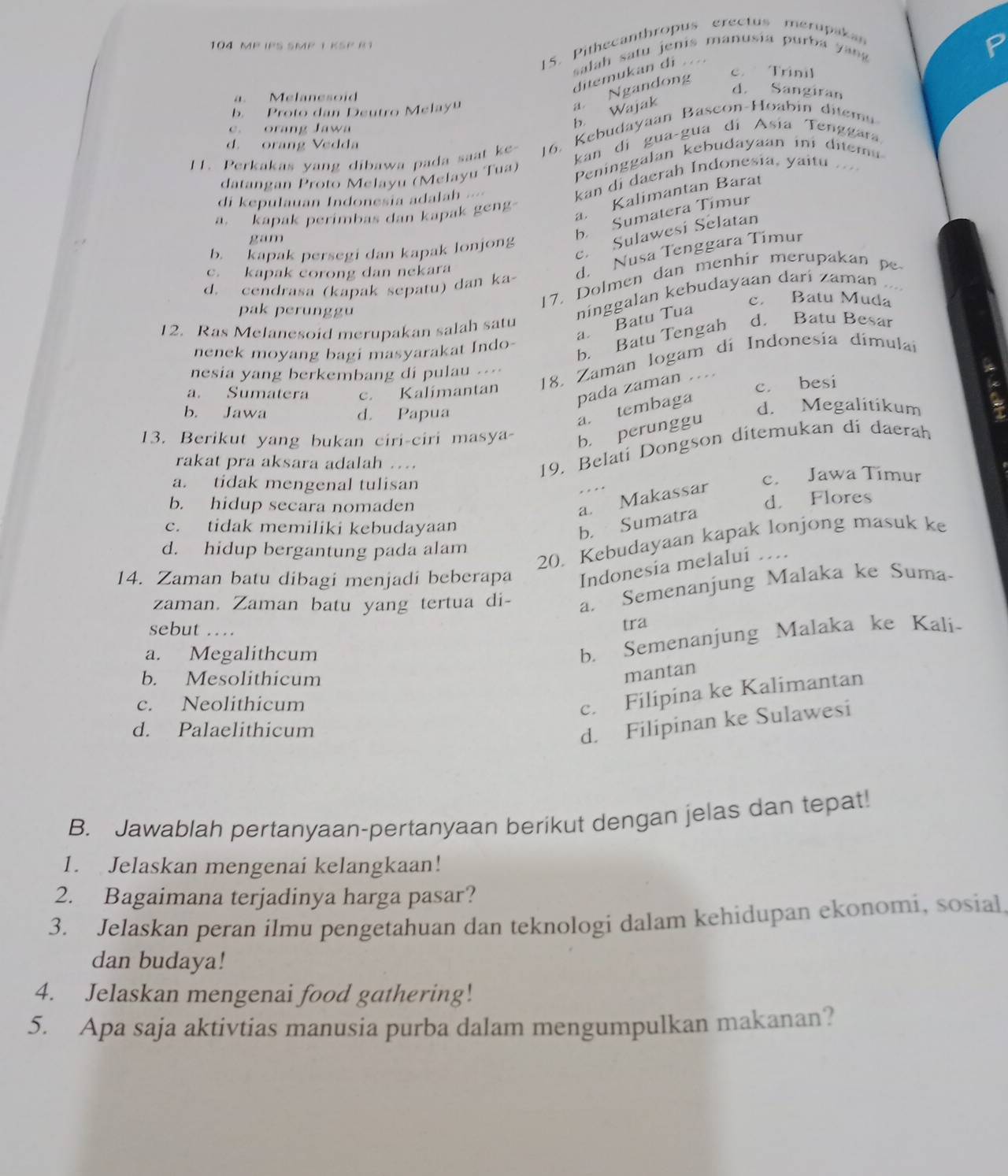 Pithecanthropus erectus merupakan
104 MP IPS SMP I KSP R1
salah satu jenis manusía purba y an
c. Trinil
ditemukan di ..... Melanesoid
d. Sangiran
b. Wajak a Ngandong
b. Proto dan Deutro Melay
c. orang Jawa
11. Perkakas yang dibawa pada saat ke- 16. Kebudayaan Bascon-Hoabin ditem
kan dí gua-gua di Asia Tenggara
d. orang Vedda
datangan Proto Melayu (Melayu Tua) Peninggalan kebudayaan ini ditem
di kepulauan Indonesia adalah ==
kan di daerah Indonesia, yaitu
a. kapak perimbas dan kapak geng
a Kalimantan Barat
c. Sulawesi Selatan
gam
b. Sumatera Timur
b. kapak persegi dan kapak lonjong
c. kapak corong dan nekara
d. Nusa Tenggara Tímur
17. Dolmen dan menhir merupakan pe
d. cendrasa (kapak sepatu) dan ka
ninggalan kebudayaan darí zaman
c. Batu Muda
pak perunggu d. Batu Besar
a. Batu Tua
12. Ras Melanesoid merupakan salah satu
b. Batu Tengah
nenek moyang bagi masyarakat Indo-
a. Sumatera c. Kalímantan  18. Zaman logam di Indonesía dimulai
nesia yang berkembang di pulau .-=
pada zaman …
c. besi
b. Jawa d. Papua d. Megalitikum a
a. tembaga
13. Berikut yang bukan ciri-ciri masya- b perunggu
rakat pra aksara adalah …..
19. Belati Dongson ditemukan di daerah
a. tidak mengenal tulisan c. Jawa Timur
b. hidup secara nomaden
d. Flores
a. Makassar
c. tidak memiliki kebudayaan
b. Sumatra
d. hidup bergantung pada alam
20. Kebudayaan kapak lonjong masuk ke
14. Zaman batu dibagi menjadi beberapa Indonesia melalui …
zaman. Zaman batu yang tertua di- a. Semenanjung Malaka ke Suma
sebut …
tra
a. Megalithcum
b. Semenanjung Malaka ke Kali-
b. Mesolithicum
mantan
c. Neolithicum
c. Filipina ke Kalimantan
d. Palaelithicum
d. Filipinan ke Sulawesi
B. Jawablah pertanyaan-pertanyaan berikut dengan jelas dan tepat!
1. Jelaskan mengenai kelangkaan!
2. Bagaimana terjadinya harga pasar?
3. Jelaskan peran ilmu pengetahuan dan teknologi dalam kehidupan ekonomi, sosial
dan budaya!
4. Jelaskan mengenai food gathering!
5. Apa saja aktivtias manusia purba dalam mengumpulkan makanan?