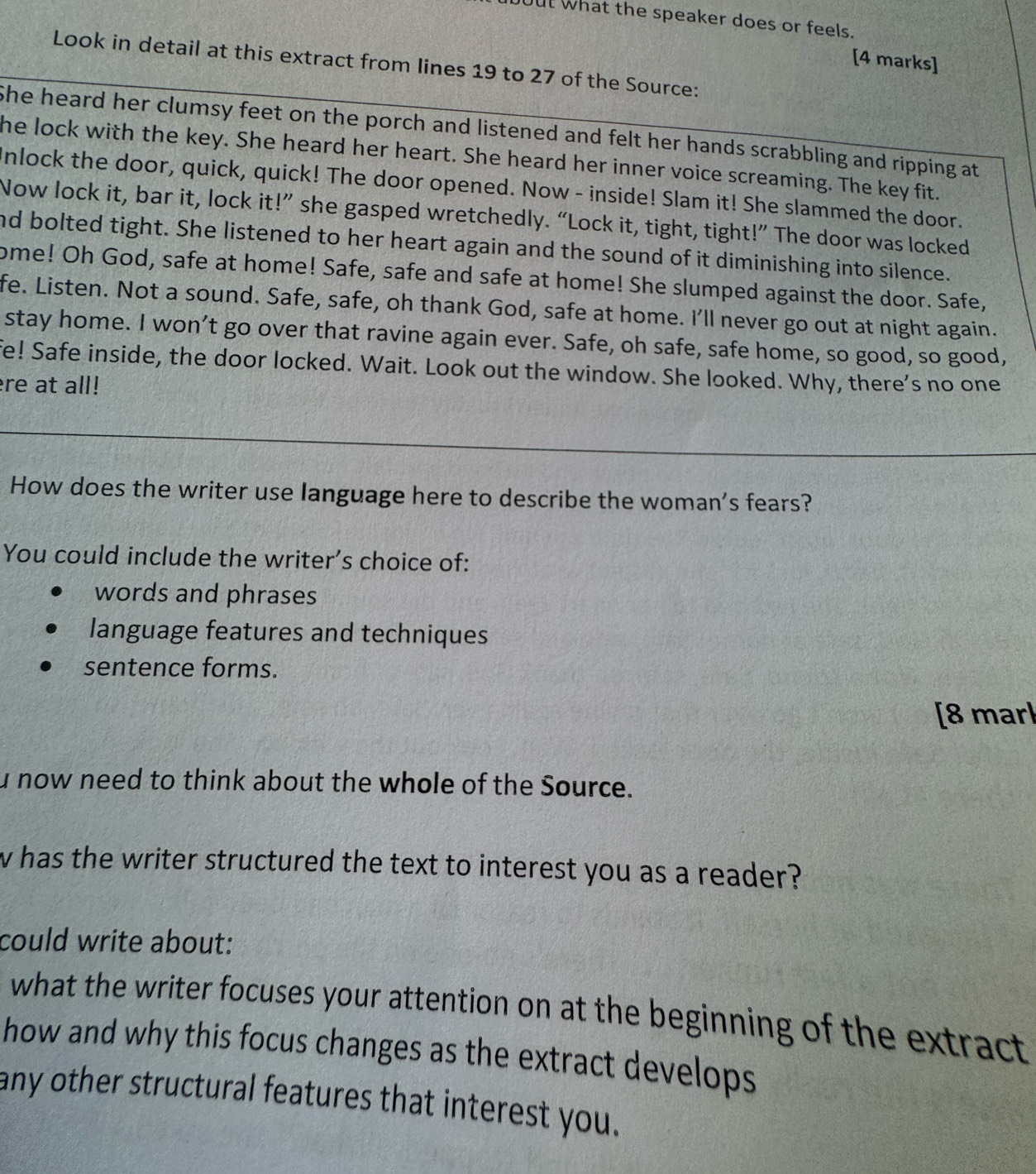bout what the speaker does or feels.
[4 marks]
Look in detail at this extract from lines 19 to 27 of the Source:
She heard her clumsy feet on the porch and listened and felt her hands scrabbling and ripping at
he lock with the key. She heard her heart. She heard her inner voice screaming. The key fit.
Inlock the door, quick, quick! The door opened. Now - inside! Slam it! She slammed the door.
Now lock it, bar it, lock it!” she gasped wretchedly. “Lock it, tight, tight!” The door was locked
nd bolted tight. She listened to her heart again and the sound of it diminishing into silence.
ome! Oh God, safe at home! Safe, safe and safe at home! She slumped against the door. Safe,
fe. Listen. Not a sound. Safe, safe, oh thank God, safe at home. I'll never go out at night again.
stay home. I won’t go over that ravine again ever. Safe, oh safe, safe home, so good, so good,
fe! Safe inside, the door locked. Wait. Look out the window. She looked. Why, there's no one
re at all!
How does the writer use language here to describe the woman's fears?
You could include the writer's choice of:
words and phrases
language features and techniques
sentence forms.
[8 marl
u now need to think about the whole of the Source.
w has the writer structured the text to interest you as a reader?
could write about:
what the writer focuses your attention on at the beginning of the extract 
how and why this focus changes as the extract develops
any other structural features that interest you.