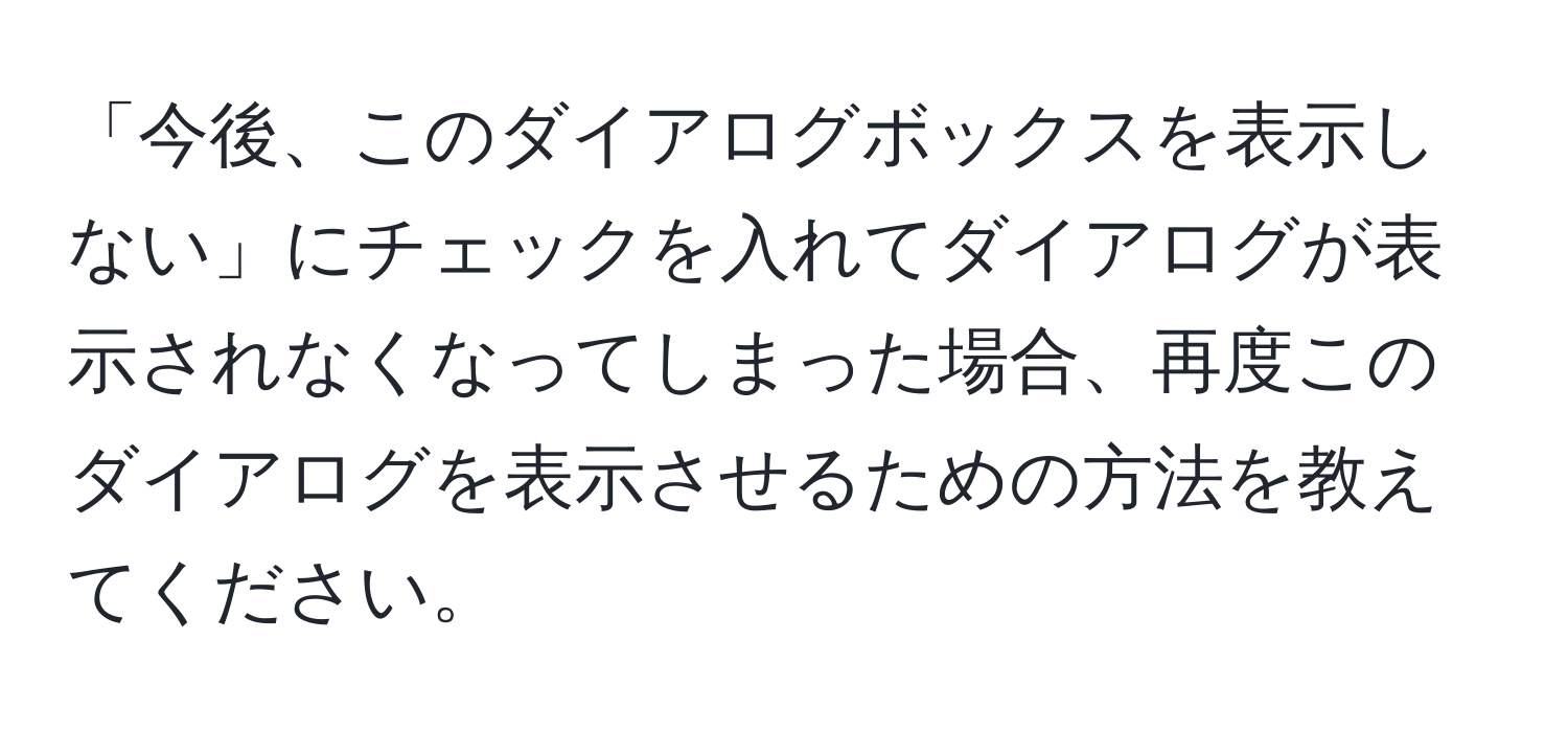 「今後、このダイアログボックスを表示しない」にチェックを入れてダイアログが表示されなくなってしまった場合、再度このダイアログを表示させるための方法を教えてください。