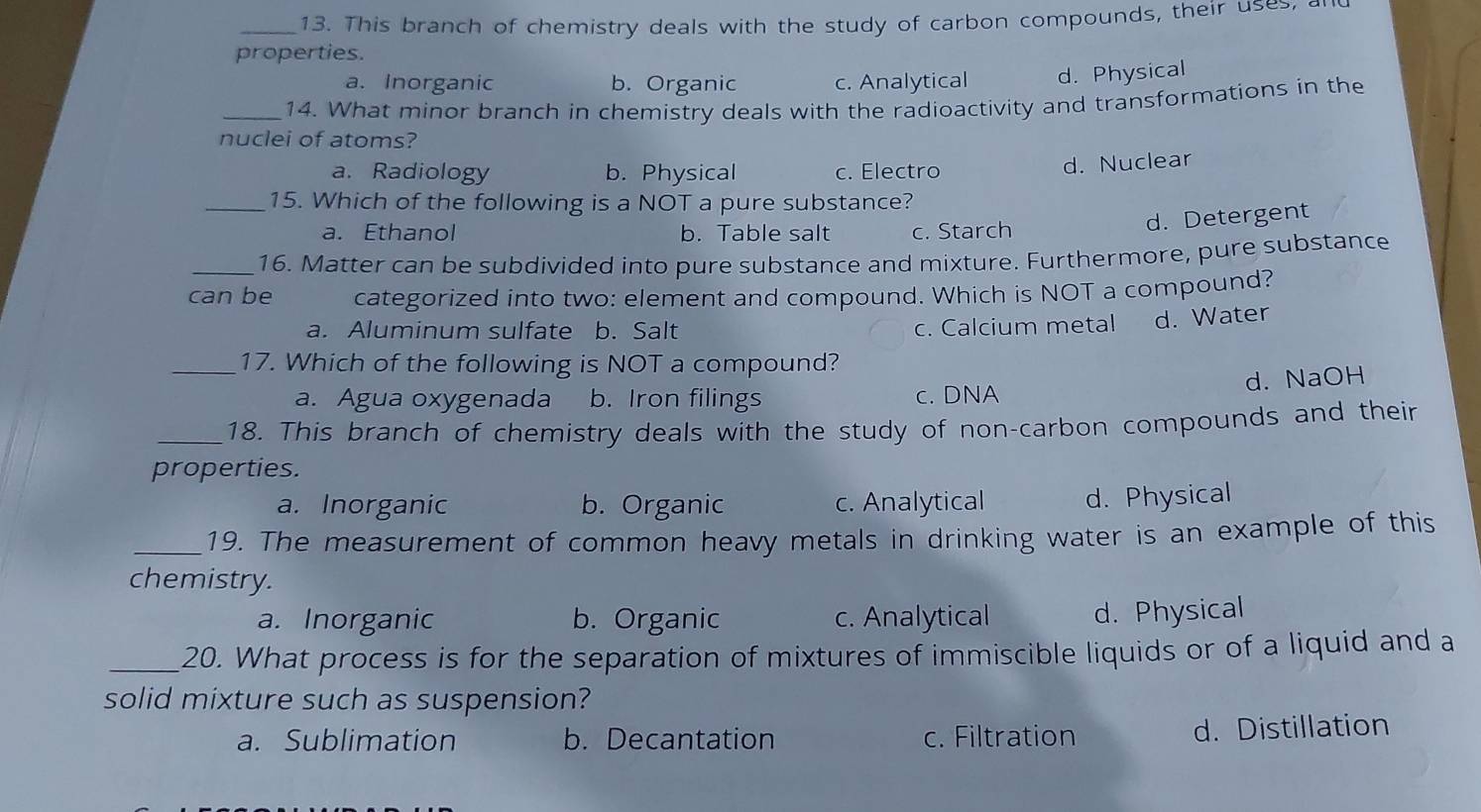 This branch of chemistry deals with the study of carbon compounds, their uses, a
properties.
a. Inorganic b. Organic c. Analytical d. Physical
_14. What minor branch in chemistry deals with the radioactivity and transformations in the
nuclei of atoms?
a. Radiology b. Physical c. Electro d. Nuclear
_15. Which of the following is a NOT a pure substance?
a. Ethanol b. Table salt c. Starch
d. Detergent
_16. Matter can be subdivided into pure substance and mixture. Furthermore, pure substance
can be categorized into two: element and compound. Which is NOT a compound?
a. Aluminum sulfate b. Salt c. Calcium metal d. Water
_17. Which of the following is NOT a compound?
d. NaOH
a. Agua oxygenada b. Iron filings c. DNA
_18. This branch of chemistry deals with the study of non-carbon compounds and their
properties.
a. Inorganic b. Organic c. Analytical d. Physical
_19. The measurement of common heavy metals in drinking water is an example of this
chemistry.
a. Inorganic b. Organic c. Analytical d. Physical
_20. What process is for the separation of mixtures of immiscible liquids or of a liquid and a
solid mixture such as suspension?
a. Sublimation b. Decantation c. Filtration d. Distillation