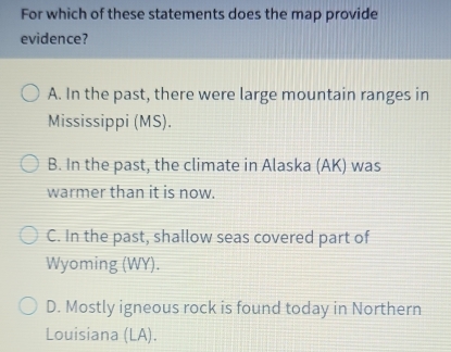 For which of these statements does the map provide
evidence?
A. In the past, there were large mountain ranges in
Mississippi (MS).
B. In the past, the climate in Alaska (AK) was
warmer than it is now.
C. In the past, shallow seas covered part of
Wyoming (WY).
D. Mostly igneous rock is found today in Northern
Louisiana (LA).