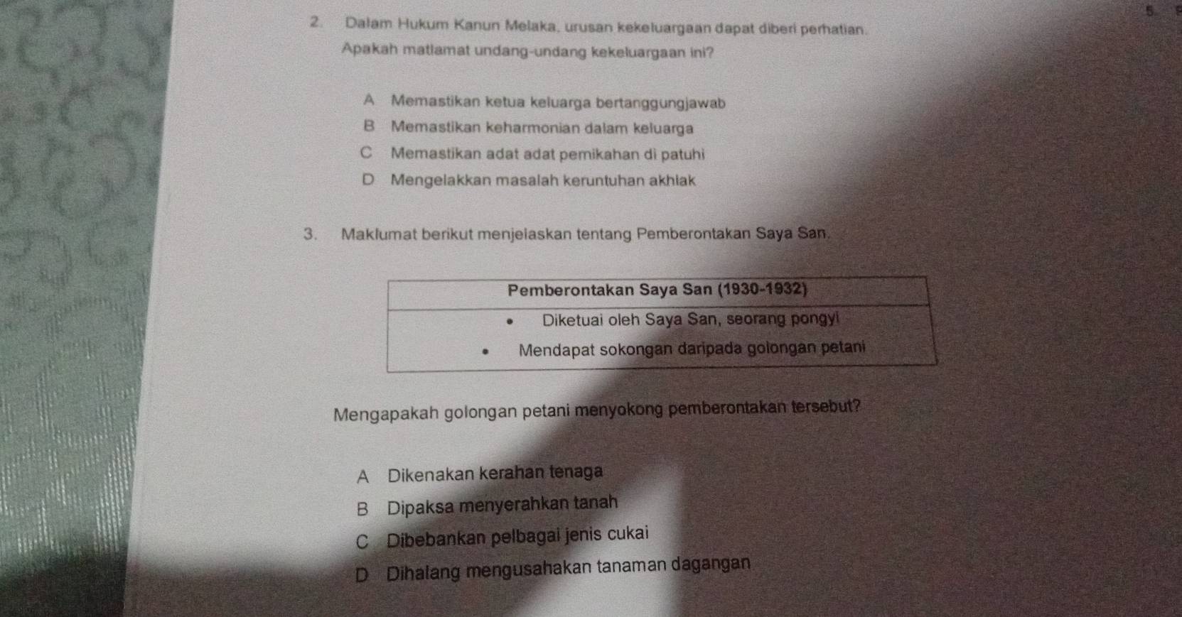 5 
2. Dalam Hukum Kanun Melaka, urusan kekeluargaan dapat diberi perhatian.
Apakah matlamat undang-undang kekeluargaan ini?
A Memastikan ketua keluarga bertanggungjawab
B Memastikan keharmonian dalam keluarga
C Memastikan adat adat pemikahan di patuhi
D Mengelakkan masalah keruntuhan akhiak
3. Maklumat berikut menjelaskan tentang Pemberontakan Saya San.
Mengapakah golongan petani menyokong pemberontakan tersebut?
A Dikenakan kerahan tenaga
B Dipaksa menyerahkan tanah
C Dibebankan pelbagai jenis cukai
D Dihalang mengusahakan tanaman dagangan