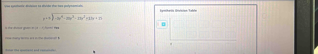 Use synthetic division to divide the two polynomials. 
Synthetic Division Table
beginarrayr y+5encloselongdiv -3y^4-20y^3-23y^2+13y+15endarray
is the divisor given in (x-r) form? Yes 
How many terms are in the dividend? 5 
Enter the quotient and remainder.