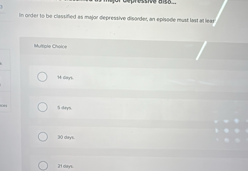 ajor dépressive aíso...
3
In order to be classified as major depressive disorder, an episode must last at leas
Multiple Choice

14 days.
ces 5 days.
30 days.
21 days.