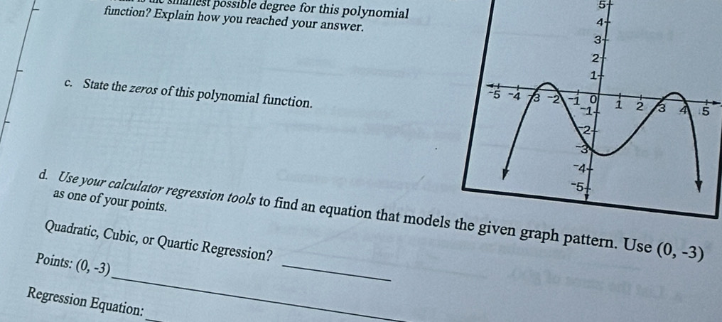 est possible degree for this polynomial 
function? Explain how you reached your answer. 
c. State the zeros of this polynomial function. 
as one of your points. 
_ 
d. Use your calculator regression tools to find an equation that models the given graph pattern. Use (0,-3)
Quadratic, Cubic, or Quartic Regression? 
_ 
Points: (0,-3)
Regression Equation: