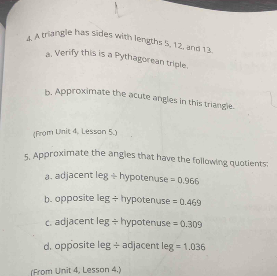 A triangle has sides with lengths 5, 12, and 13. 
a. Verify this is a Pythagorean triple. 
b. Approximate the acute angles in this triangle. 
(From Unit 4, Lesson 5.) 
5. Approximate the angles that have the following quotients: 
a. adjacent leg ÷ hypotenuse =0.966
b. opposite leg ÷ hypotenuse =0.469
c. adjacent leg ÷ hypotenuse =0.309
d. opposite leg ÷ adjacent leg=1.036
(From Unit 4, Lesson 4.)