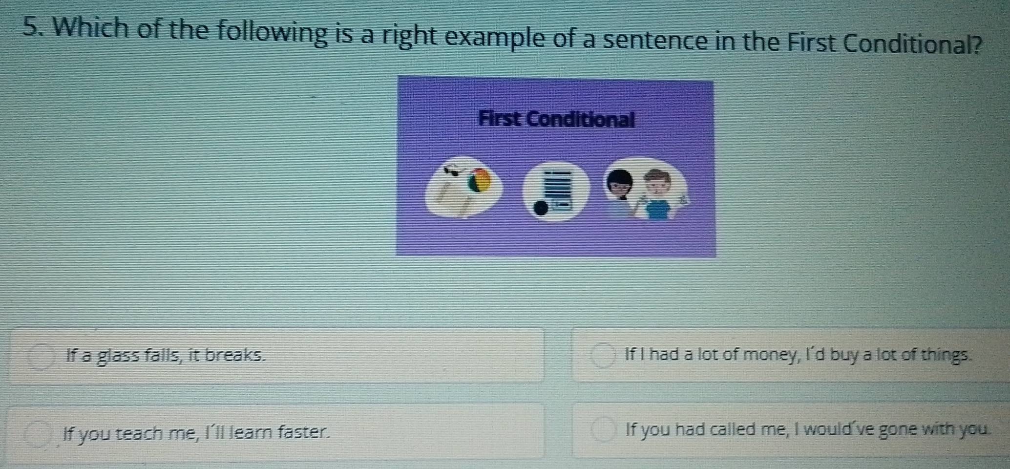 Which of the following is a right example of a sentence in the First Conditional?
If a glass falls, it breaks. If I had a lot of money, I'd buy a lot of things.
If you teach me, I’ll learn faster. If you had called me, I would've gone with you.