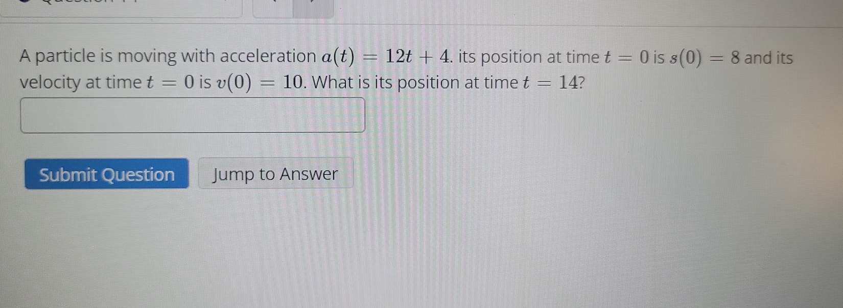 A particle is moving with acceleration a(t)=12t+4. its position at time t=0 is s(0)=8 and its 
velocity at time t=0 is v(0)=10. What is its position at time t=14
Submit Question Jump to Answer