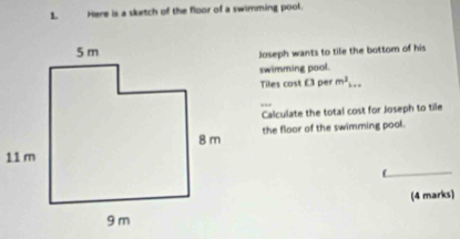 Here is a sketch of the floor of a swimming pool. 
Joseph wants to tile the bottom of his 
swimming pool. 
Tiles cost £3 per m^2... 
Calculate the total cost for Joseph to tile 
the floor of the swimming pool. 
(4 marks)