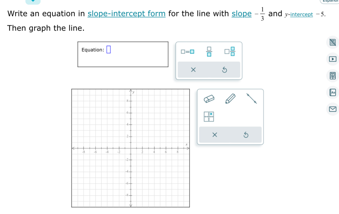 Write an equation in slope-intercept form for the line with slope - 1/3  and y-intercept −5. 
Then graph the line. 
N 
Equation: □
□ =□  □ /□   □  □ /□  
D 
× 
Aa 
×