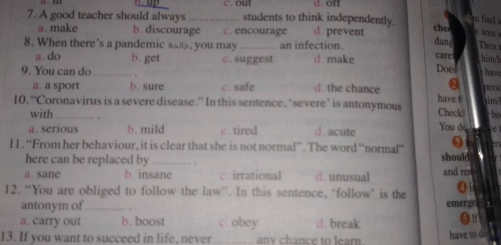 D. up c. out d. off
7. A good teacher should always students to think independently.
u find a
a. make b. discourage c. encourage d. prevent
che
e área a
dang
8. When there’s a pandemic a, you may_ an infection. Then
care him/h
a. do b. get c. suggest d. make Does
9. You can do _have
.
a
a. a sport b. sure c. safc d. the chance pers
have t
10. “Coronavirus is a severe disease.” In this sentence, ‘severe’ is antonymous im/
with _Check bo
. .
a. serious b. mild c. tired d. acute
You do e 
11. “From her behaviour, it is clear that she is not normal”. The word “normal”
3
I
here can be replaced by_
, ,
should
a. sane b. insane c. irrational d. unusual
and ren
12. “You are obliged to follow the law”. In this sentence, ‘follow’ is the
Q
antonym of_ emerge a
a. carry out b. boost c. obey d. break
13. If you want to succeed in life, never _anv chance to learn.
have to d