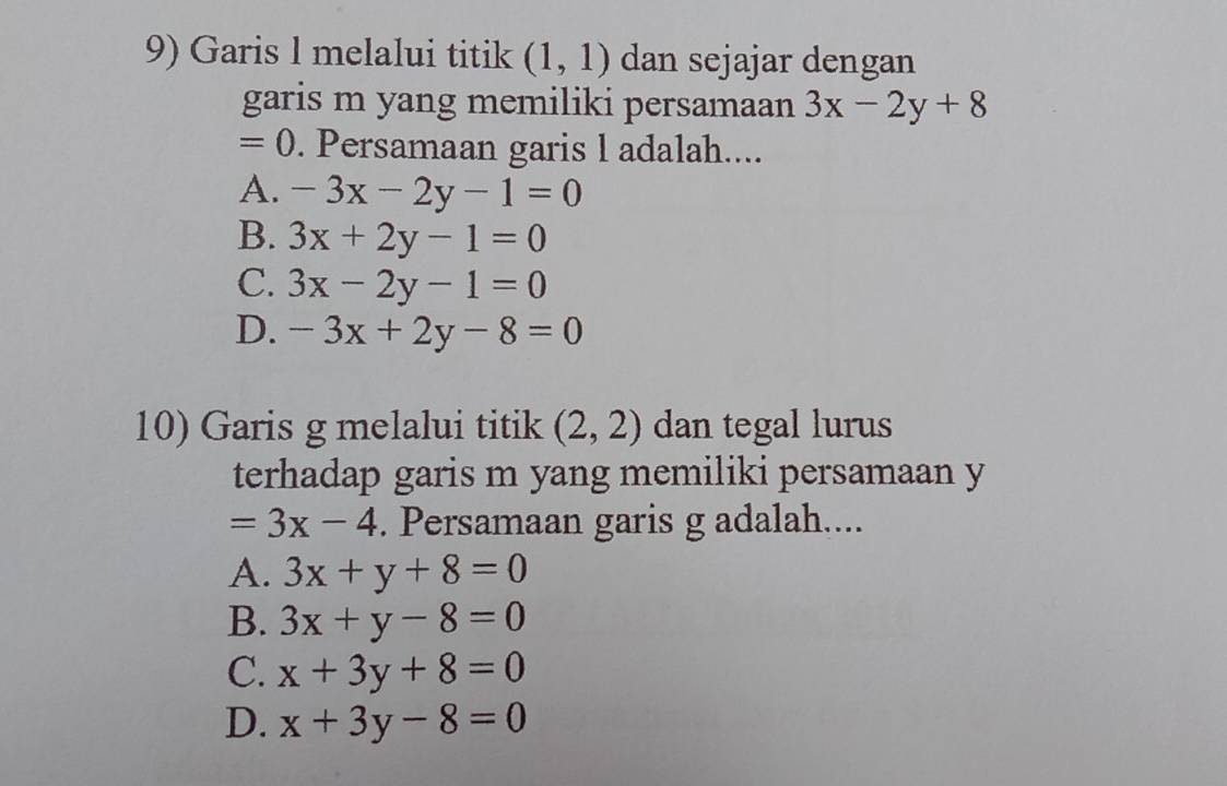 Garis l melalui titik (1,1) dan sejajar dengan
garis m yang memiliki persamaan 3x-2y+8
=0. Persamaan garis l adalah....
A. -3x-2y-1=0
B. 3x+2y-1=0
C. 3x-2y-1=0
D. -3x+2y-8=0
10) Garis g melalui titik (2,2) dan tegal lurus
terhadap garis m yang memiliki persamaan y
=3x-4. Persamaan garis g adalah....
A. 3x+y+8=0
B. 3x+y-8=0
C. x+3y+8=0
D. x+3y-8=0