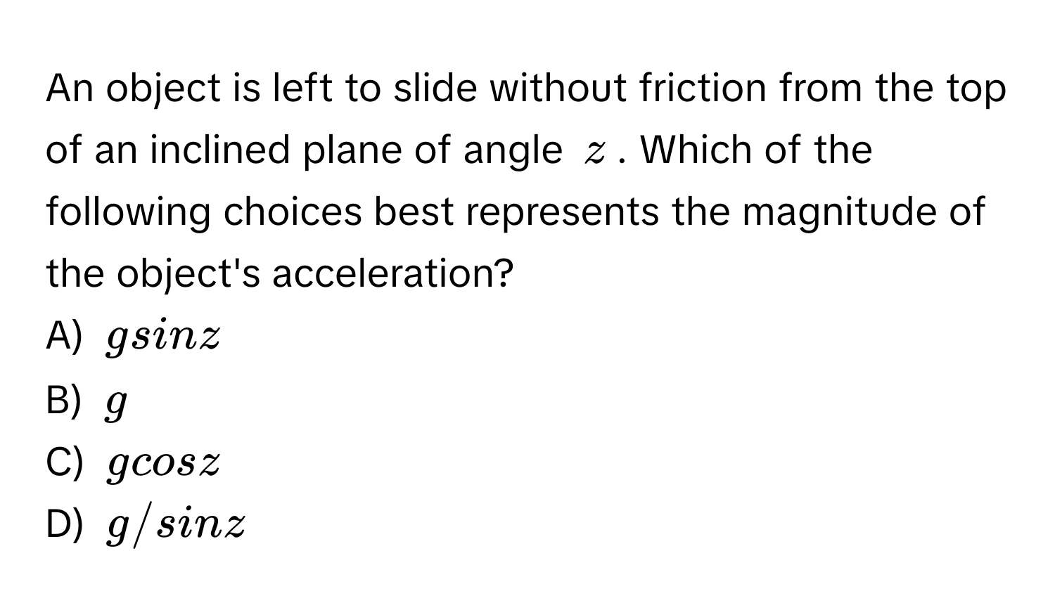 An object is left to slide without friction from the top of an inclined plane of angle $z$. Which of the following choices best represents the magnitude of the object's acceleration?

A) $gsinz$
B) $g$
C) $gcosz$
D) $g/sinz$