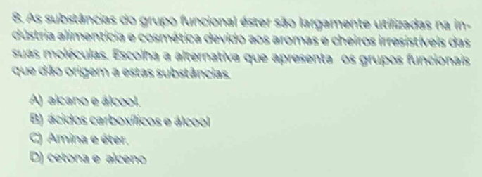 As substâncias do grupo funcional éster são largamente utilizadas na in-
dústria alimentícia e cosmética devido aos aromas e cheiros irresistíveis das
suas moléculas. Escolha a alternativa que apresenta os grupos funcionais
que dão origem a estas substâncias.
A) alcano e álcool.
B) ácidos carboxílicos e álcool
C) Amina e éter.
D) cetona e alceno