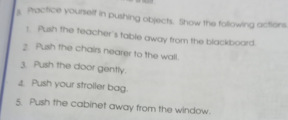 Practice yourself in pushing objects. Show the following actions 
1. Push the teacher's table away from the blackboard. 
2. Push the chairs nearer to the wall. 
3. Push the door gently. 
4. Push your stroller bag. 
5. Push the cabinet away from the window.