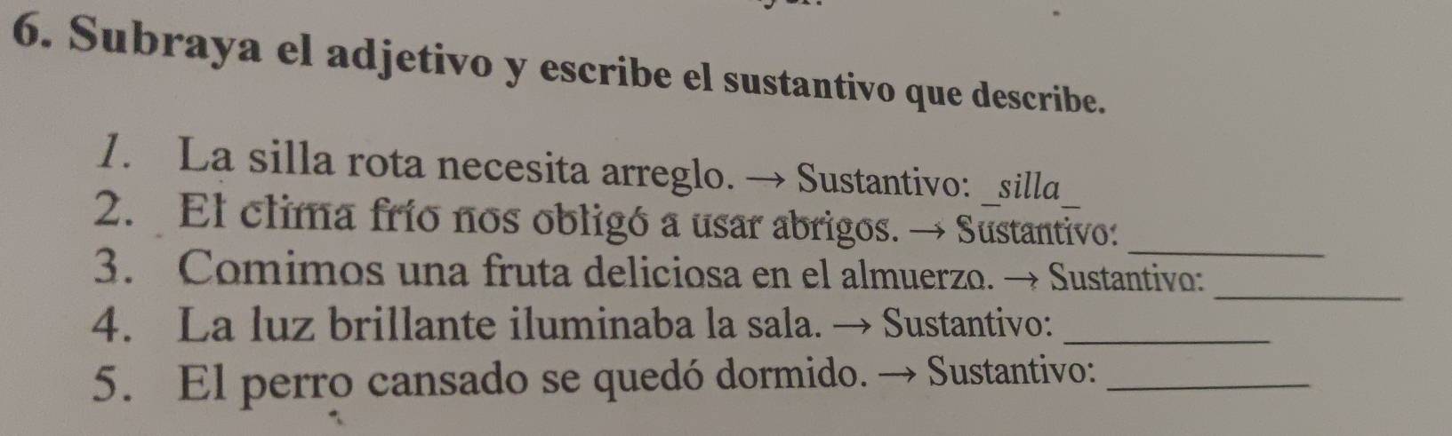 Subraya el adjetivo y escribe el sustantivo que describe. 
1. La silla rota necesita arreglo. → Sustantivo: _silla 
_ 
2. El clima frío nos obligó a usar abrigos. → Sustantivo: 
_ 
3. Comimos una fruta deliciosa en el almuerzo. → Sustantivo: 
4. La luz brillante iluminaba la sala. → Sustantivo:_ 
5. El perro cansado se quedó dormido. → Sustantivo:_