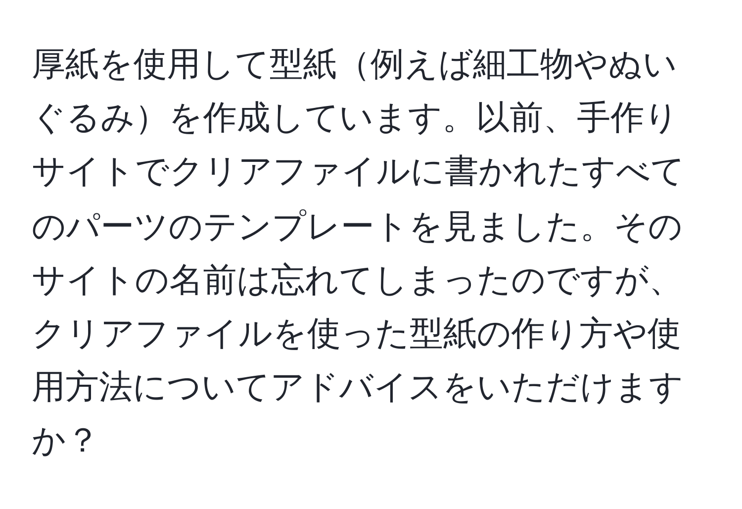 厚紙を使用して型紙例えば細工物やぬいぐるみを作成しています。以前、手作りサイトでクリアファイルに書かれたすべてのパーツのテンプレートを見ました。そのサイトの名前は忘れてしまったのですが、クリアファイルを使った型紙の作り方や使用方法についてアドバイスをいただけますか？