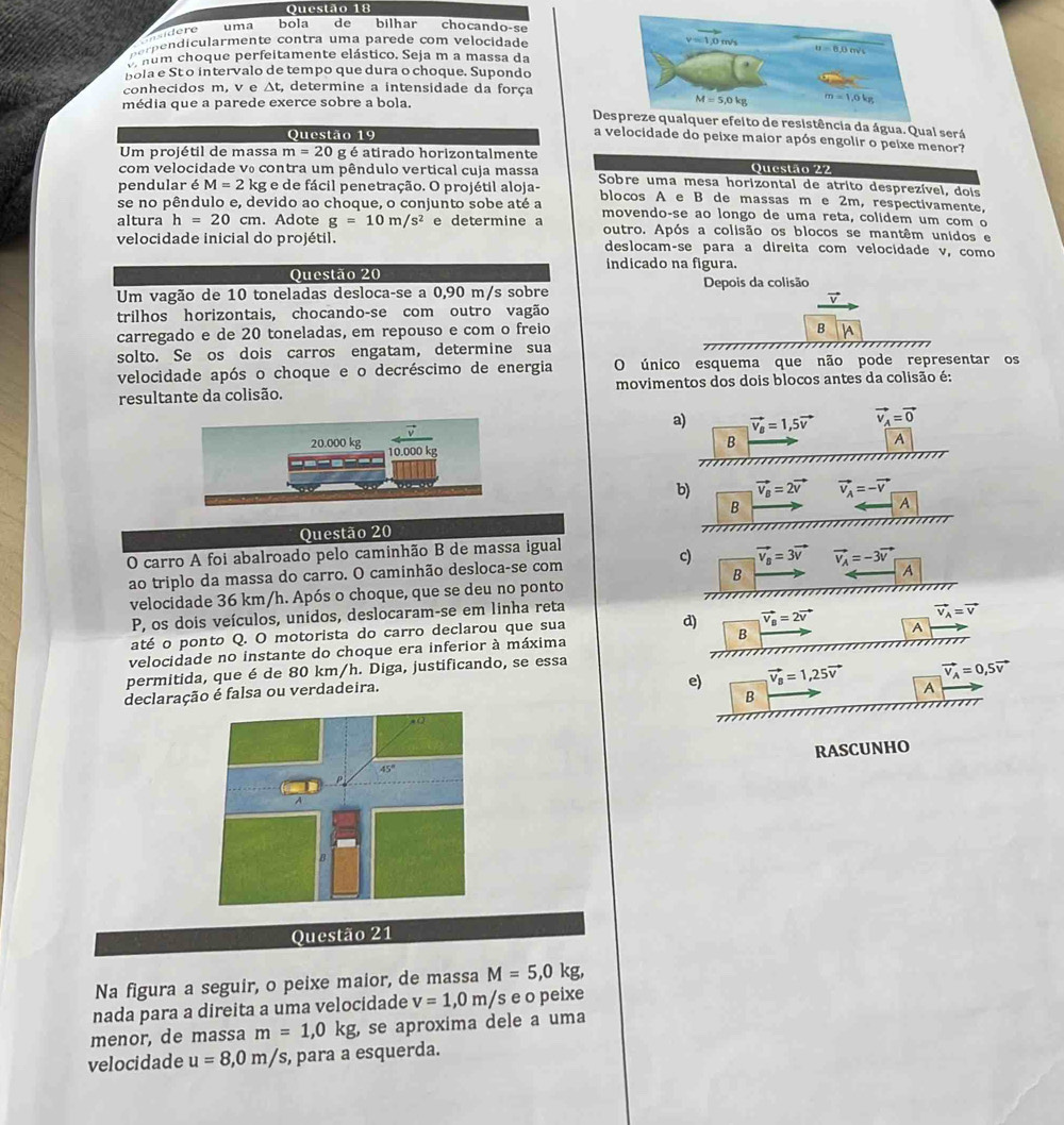 uma bola de bilhar chocando-se
i d  re
r e  d  ularmente contra uma parede com velocidade
v num choque perfeitamente elástico. Seja m a massa da
bola e St o intervalo de tempo que dura o choque. Supondo
conhecidos m, v e Δt, determine a intensidade da força
média que a parede exerce sobre a bola. 
Defeito de resistência da água. Qual será
Questão 19
a velocidade do peixe maior após engolir o peixe menor?
Um projétil de massa m=20 g é atirado horizontalmente
Questão 22
com velocidade v₀ contra um pêndulo vertical cuja massa  Sobre uma mesa horizontal de atrito desprezível, dois
pendular é M=2kg; e de fácil penetração. O projétil aloja-
se no pêndulo e, devido ao choque, o conjunto sobe até a blocos A e B de massas m e 2m, respectivamente,
movendo-se ao longo de uma reta, colidem um com o
altura h=20cm. Adote g=10m/s^2 e determine a outro. Após a colisão os blocos se mantêm unidos e
velocidade inicial do projétil. deslocam-se para a direita com velocidade v, como
indicado na figura.
Questão 20
Um vagão de 10 toneladas desloca-se a 0,90 m/s sobre Depois da colisão
v
trilhos horizontais, chocando-se com outro vagão
B
carregado e de 20 toneladas, em repouso e com o freio |A
solto. Se os dois carros engatam, determine sua
velocidade após o choque e o decréscimo de energia O único esquema que não pode representar os
resultante da colisão.  movimentos dos dois blocos antes da colisão é:
a) vector v_B=1,5vector v vector v_A=vector 0
A
20.000 kg 10.000 kg
B
        
b) vector v_B=2vector v vector v_A=-vector v
B
A
Questão 20
O carro A foi abalroado pelo caminhão B de massa igual
c)
ao triplo da massa do carro. O caminhão desloca-se com vector v_a=3vector v vector v_A=-3vector v
B
velocidade 36 km/h. Após o choque, que se deu no ponto A
P, os dois veículos, unidos, deslocaram-se em linha reta
vector v_A=vector v
até o ponto Q. O motorista do carro declarou que sua
d) vector v_B=2vector v A
velocidade no instante do choque era inferior à máxima B
permitida, que é de 80 km/h. Diga, justificando, se essa
vector v_A=0,5vector v
declaração é falsa ou verdadeira.
e) vector v_B=1,25vector v A
B
RASCUNHO
Questão 21
Na figura a seguir, o peixe maior, de massa M=5,0kg,
nada para a direita a uma velocidade v=1,0m/s e o peixe
menor, de massa m=1,0kg , se aproxima dele a uma
velocidade u=8,0m/s , para a esquerda.