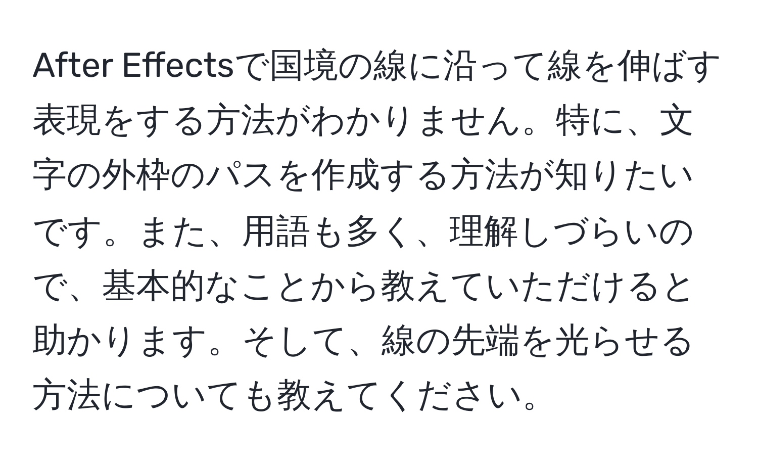 After Effectsで国境の線に沿って線を伸ばす表現をする方法がわかりません。特に、文字の外枠のパスを作成する方法が知りたいです。また、用語も多く、理解しづらいので、基本的なことから教えていただけると助かります。そして、線の先端を光らせる方法についても教えてください。