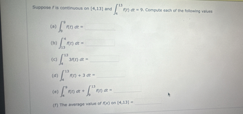 Suppose f is continuous on [4,13] and ∈t _4^((13)f(t)dt=9 Compute each of the following values 
(a) ∈t _9^9f(t)dt=_ ) _ 
(b) ∈t _(13)^4f(t)dt=□ _ 
(c) ∈t _4^(13)3f(t)dt= □ _ 
(d) ∈t _4^(13)f(t)+3dt= _ 
(e) ∈t _4^9f(t)dt+∈t _9^(13)f(t)dt= _ 
(f) The average value of f(x) on [4,13]= _