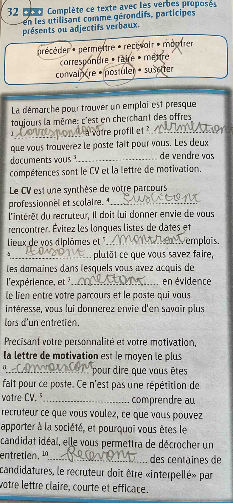 Complète ce texte avec les verbes proposés 
en les utilisant comme gérondifs, participes 
présents ou adjectifs verbaux. 
précéder • permettre • recévoir • montrer 
correspondre • faire •mettre 
convaincre • postuler • susciter 
La démarche pour trouver un emploi est presque 
toujours la même: c'est en cherchant des offres 
_1 
.. à votre profil et ²_ 
que vous trouverez le poste fait pour vous. Les deux 
documents vous ³_ 
de vendre vos 
compétences sont le CV et la lettre de motivation. 
Le CV est une synthèse de votre parcours 
professionnel et scolaire. 4_ 
l'intérêt du recruteur, il doit lui donner envie de vous 
rencontrer. Évitez les longues listes de dates et 
lieux de vos diplômes et 5._ emplois. 
σ 
_plutôt ce que vous savez faire, 
les domaines dans lesquels vous avez acquis de 
l'expérience, et 7._ en évidence 
le lien entre votre parcours et le poste qui vous 
intéresse, vous lui donnerez envie d’en savoir plus 
lors d’un entretien. 
Precisant votre personnalité et votre motivation, 
la lettre de motivation est le moyen le plus 
8 
_pour dire que vous êtes 
fait pour ce poste. Ce n'est pas une répétition de 
votre CV. º_ comprendre au 
recruteur ce que vous voulez, ce que vous pouvez 
apporter à la société, et pourquoi vous êtes le 
candidat idéal, elle vous permettra de décrocher un 
entretien. 1º_ 
des centaines de 
candidatures, le recruteur doit être «interpellé» par 
votre lettre claire, courte et efficace.