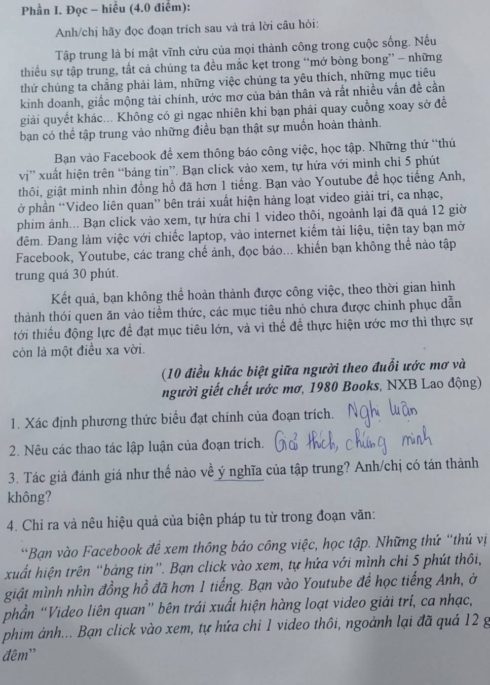 Phần I. Đọc - hiểu (4.0 điểm):
Anh/chị hãy đọc đoạn trích sau và trả lời câu hỏi:
Tập trung là bí mật vĩnh cửu của mọi thành công trong cuộc sống. Nếu
thiếu sự tập trung, tất cả chúng ta đều mắc kẹt trong “mớ bòng bong” - những
thứ chúng ta chăng phải làm, những việc chúng ta yêu thích, những mục tiêu
kinh doanh, giấc mộng tài chính, ước mơ của bản thân và rất nhiều vấn đề cần
giải quyết khác... Không có gì ngạc nhiên khi bạn phải quay cuồng xoay sở để
bạn có thể tập trung vào những điều bạn thật sự muốn hoàn thành.
Bạn vào Facebook để xem thông báo công việc, học tập. Những thứ “thú
vị” xuất hiện trên “bảng tin”. Bạn click vào xem, tự hứa với mình chỉ 5 phút
thôi, giật mình nhìn đồng hồ đã hơn 1 tiếng. Bạn vào Youtube để học tiếng Anh,
ở phần “Video liên quan” bên trái xuất hiện hàng loạt video giải trí, ca nhạc,
phim ảnh... Bạn click vào xem, tự hứa chỉ 1 video thôi, ngoảnh lại đã quá 12 giờ
đêm. Đang làm việc với chiếc laptop, vào internet kiếm tài liệu, tiện tay bạn mở
Facebook, Youtube, các trang chế ảnh, đọc báo... khiến bạn không thể nào tập
trung quá 30 phút.
Kết quả, bạn không thể hoàn thành được công việc, theo thời gian hình
thành thói quen ăn vào tiềm thức, các mục tiêu nhỏ chưa được chinh phục dẫn
tới thiếu động lực để đạt mục tiêu lớn, và vì thế để thực hiện ước mơ thì thực sự
còn là một điều xa vời.
(10 điều khác biệt giữa người theo đuổi ước mơ và
người giết chết ước mơ, 1980 Books, NXB Lao động)
1. Xác định phương thức biểu đạt chính của đoạn trích.
2. Nêu các thao tác lập luận của đoạn trích.
3. Tác giả đánh giá như thế nào về ý nghĩa của tập trung? Anh/chị có tán thành
không?
4. Chi ra và nêu hiệu quả của biện pháp tu từ trong đoạn văn:
*Bạn vào Facebook để xem thông báo công việc, học tập. Những thứ “thứ vị
xuất hiện trên “bảng tin”. Bạn click vào xem, tự hứa với mình chi 5 phút thôi,
giật mình nhìn đồng hồ đã hơn 1 tiếng. Bạn vào Youtube để học tiếng Anh, ở
phần “Video liên quan” bên trái xuất hiện hàng loạt video giải trí, ca nhạc,
phim ảnh... Bạn click vào xem, tự hứa chỉ 1 video thôi, ngoành lại đã quá 12 g
đêm''