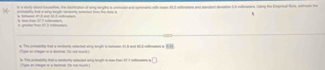 In a study ebout housellies, the distribution of wing lengths is unimodal and symmetric with masn 45.5 millimaters and standard deviation 3.9 millimeters. Using the Empirical Rufa, estimate the 
prubability that a wing length randomly selected from the data is 
b. losa than 37 7 millimeters. a. botwwen 41.8 and 45.5 millimeters. 
c. greater than 57.2 millimaters. 
a. The probability that a randomly selected wing length is between 41.6 and 45.5 millimeters is overline BM
(Type an Intager or a decimal. Do not round ) 
b. The probability that a randomly selected wing longth is leas than 37.7 milimeters is □
(Type an intager or a dacimal. Do not round)