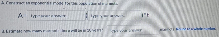 Construct an exponential model for this population of marmots.
A= type your answer... type your answer... ^t 
B. Estimate how many marmots there will be in 10 years? type your answer... marmots Round to a whole number.