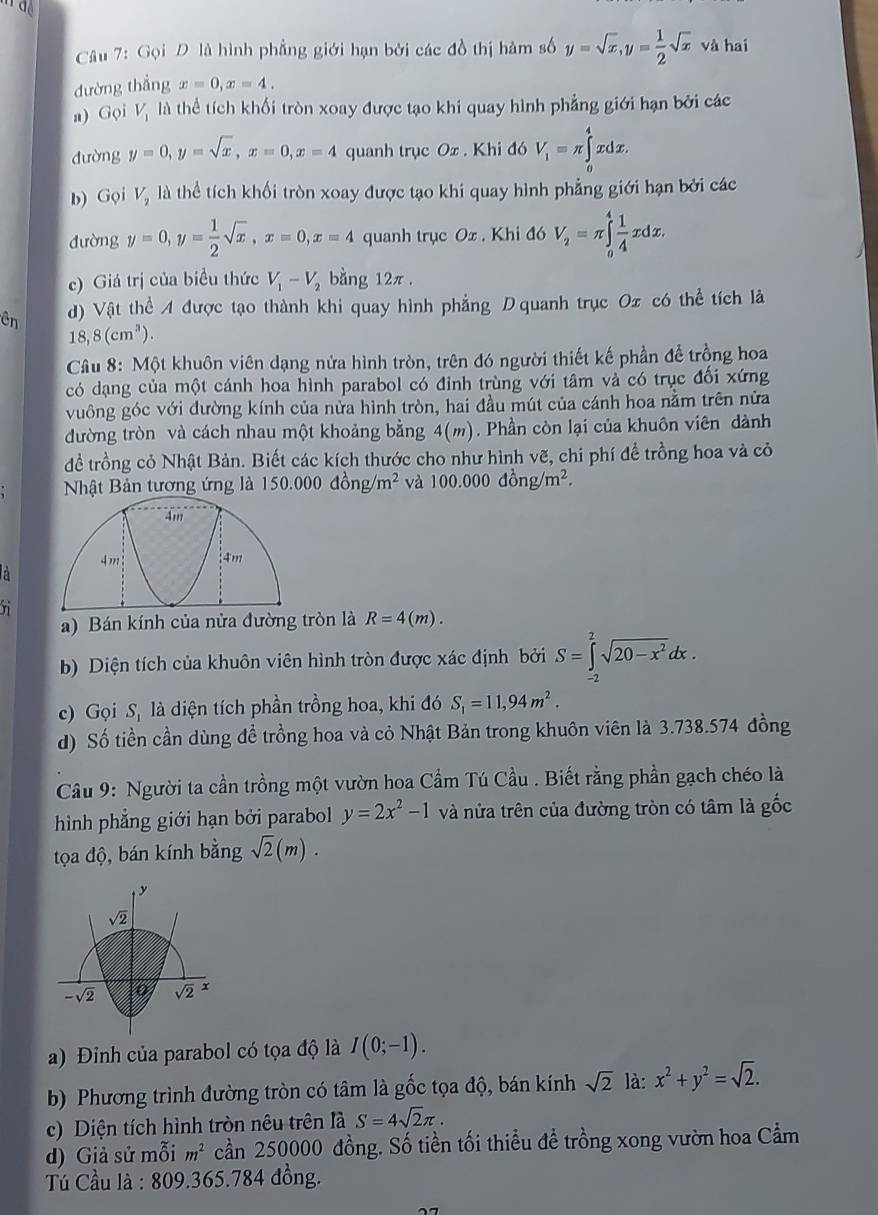 Gọi D là hình phẳng giới hạn bởi các đồ thị hàm số y=sqrt(x),y= 1/2 sqrt(x) và hai
đường thắng x=0,x=4.
a) Gọi Vị là thể tích khối tròn xoay được tạo khi quay hình phẳng giới hạn bởi các
dường y=0,y=sqrt(x),x=0,x=4 quanh trục Ox . Khi đó V_1=π ∈tlimits _0^(4xdx.
b) Gọi V_2) là thể tích khối tròn xoay được tạo khi quay hình phẳng giới hạn bởi các
dường y=0,y= 1/2 sqrt(x),x=0,x=4 quanh trục Ox . Khi đó V_2=π ∈tlimits _o^(4frac 1)4xdx.
c) Giá trị của biểu thức V_1-V_2 bằng 12π .
ên d) Vật thể A được tạo thành khi quay hình phẳng Dquanh trục Ox có thể tích là
18,8(cm^3).
Câu 8: Một khuôn viên dạng nửa hình tròn, trên đó người thiết kế phần để trồng hoa
có dạng của một cánh hoa hình parabol có đỉnh trùng với tâm và có trục đối xứng
vuông góc với đường kính của nửa hình tròn, hai đầu mút của cánh hoa nằm trên nửa
đường tròn và cách nhau một khoảng bằng 4(m). Phần còn lại của khuôn viên dành
để trồng cỏ Nhật Bản. Biết các kích thước cho như hình vẽ, chi phí để trồng hoa và cỏ
Nhật Bản tương ứng là 150.000dong/m^2 và 100.000dhat ong/m^2.
n
a) Bán kính của nửa đường tròn là R=4(m).
b) Diện tích của khuôn viên hình tròn được xác định bởi S=∈tlimits _(-2)^2sqrt(20-x^2)dx.
c) Gọi S, là diện tích phần trồng hoa, khi đó S_1=11,94m^2.
d) Số tiền cần dùng đề trồng hoa và cỏ Nhật Bản trong khuôn viên là 3.738.574 đồng
Câu 9: Người ta cần trồng một vườn hoa Cầm Tú Cầu . Biết rằng phần gạch chéo là
hình phẳng giới hạn bởi parabol y=2x^2-1 và nửa trên của đường tròn có tâm là gốc
tọa độ, bán kính bằng sqrt(2)(m).
a) Đỉnh của parabol có tọa độ là I(0;-1).
b) Phương trình đường tròn có tâm là gốc tọa độ, bán kính sqrt(2) là: x^2+y^2=sqrt(2).
c) Diện tích hình tròn nêu trên là S=4sqrt(2)π .
d) Giả sử mỗi m^2 cần 250000 đồng. Số tiền tối thiều đề trồng xong vườn hoa Cẩm
* Tủ Cầu là : 809.365.784 đồng.