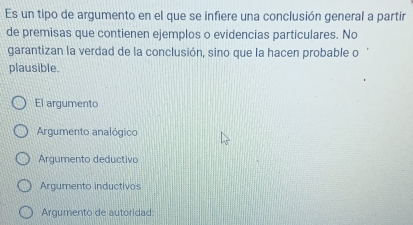 Es un tipo de argumento en el que se infiere una conclusión general a partir
de premisas que contienen ejemplos o evidencias particulares. No
garantizan la verdad de la conclusión, sino que la hacen probable o
plausible.
El argumento
Argumento analógico
Argumento deductivo
Argumento inductivos
Argumento de autoridad