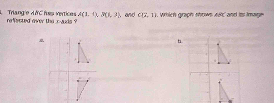 Triangle ABC has vertices A(1,1), B(1,3) , and C(2,1). Which graph shows ABC and its image 
reflected over the x-axis ? 
a. 
b. 
A 
4