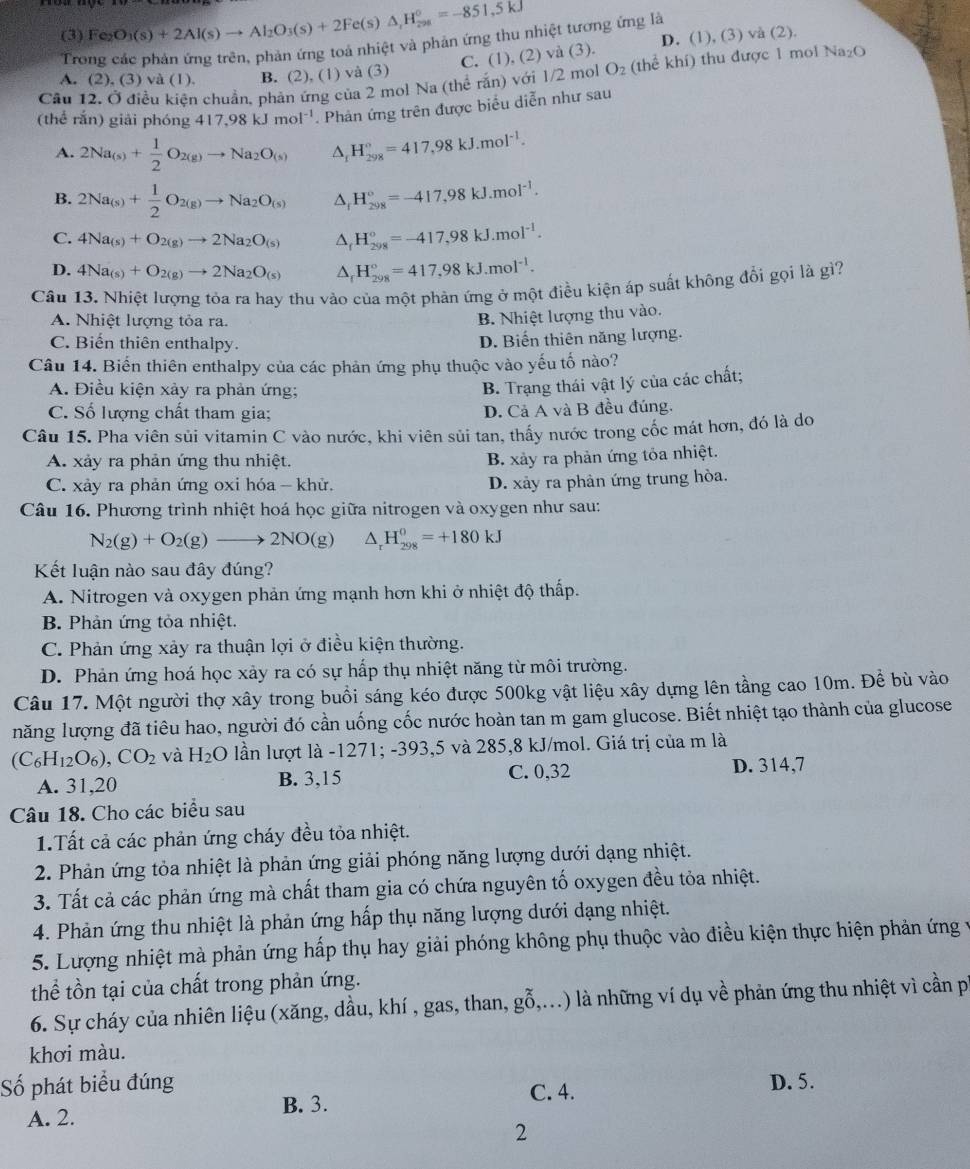 (3) Fe_2O_3(s)+2Al(s)to Al_2O_3(s)+2Fe(s)△ ,H_(298)°=-851,5kJ
Trong các phản ứng trên, phản ứng toả nhiệt và phản ứng thu nhiệt tương ứng là
A. (2).( 3) và (1) B. (2), (1) và (3) C. ( ().(2) và (3) D. (1), (3) và (2).
Câu 12. Ở điều kiện chuẩn, phản ứng của 2 mol Na (thể rắn) với 1/2 mol O_2 (thể khí) thu được 1 mol Na₂O
(thể rắn) giải phóng 4 417,98kJmol^(-1). Phản ứng trên được biểu diễn như sau
A. 2Na_(s)+ 1/2 O_2(g)to Na_2O_((s))^(H_298)^circ =417,98kJ.mol^(-1).
B. 2Na_(s)+ 1/2 O_2(g)to Na_2O_(s) D H_(298)°=-417,98kJ.mol^(-1).
C. 4Na_(s)+O_2(g)to 2Na_2O_(s) D( H_(298)°=-417,98kJ.mol^(-1).
D. 4Na_(s)+O_2(g)to 2Na_2O_((s))^(H_298)^circ =417,98kJ.mol^(-1).
Câu 13. Nhiệt lượng tỏa ra hay thu vào của một phản ứng ở một điều kiện áp suất không đổi gọi là gì?
A. Nhiệt lượng tỏa ra.
B. Nhiệt lượng thu vào.
C. Biến thiên enthalpy.
D. Biến thiên năng lượng.
Câu 14. Biến thiên enthalpy của các phản ứng phụ thuộc vào yếu tố nào?
A. Điều kiện xảy ra phản ứng;
B. Trạng thái vật lý của các chất;
C. Số lượng chất tham gia; D. Cả A và B đều đúng.
Câu 15. Pha viên sủi vitamin C vào nước, khi viên sủi tan, thấy nước trong cốc mát hơn, đó là do
A. xảy ra phản ứng thu nhiệt.
B. xảy ra phản ứng tỏa nhiệt.
C. xảy ra phản ứng oxi hóa - khử.
D. xảy ra phản ứng trung hòa.
Câu 16. Phương trình nhiệt hoá học giữa nitrogen và oxygen như sau:
N_2(g)+O_2(g)to 2NO(g) △ _rH_(298)^0=+180kJ
Kết luận nào sau đây đúng?
A. Nitrogen và oxygen phản ứng mạnh hơn khi ở nhiệt độ thấp.
B. Phản ứng tỏa nhiệt.
C. Phản ứng xảy ra thuận lợi ở điều kiện thường.
D. Phản ứng hoá học xảy ra có sự hấp thụ nhiệt năng từ môi trường.
Câu 17. Một người thợ xây trong buổi sáng kéo được 500kg vật liệu xây dựng lên tầng cao 10m. Đề bù vào
năng lượng đã tiêu hao, người đó cần uống cốc nước hoàn tan m gam glucose. Biết nhiệt tạo thành của glucose
(C_6H_12O_6),CO_2 và H_2O lần lượt là -1271; -393,5 và 285,8 kJ/mol. Giá trị của m là
A. 31,20 B. 3,15 C. 0,32 D. 314,7
Câu 18. Cho các biểu sau
1.Tất cả các phản ứng cháy đều tỏa nhiệt.
2. Phản ứng tỏa nhiệt là phản ứng giải phóng năng lượng dưới dạng nhiệt.
3. Tất cả các phản ứng mà chất tham gia có chứa nguyên tố oxygen đều tỏa nhiệt.
4. Phản ứng thu nhiệt là phản ứng hấp thụ năng lượng dưới dạng nhiệt.
5. Lượng nhiệt mà phản ứng hấp thụ hay giải phóng không phụ thuộc vào điều kiện thực hiện phản ứng vở
thể tồn tại của chất trong phản ứng.
6. Sự cháy của nhiên liệu (xăng, dầu, khí , gas, than, go,... ) là những ví dụ về phản ứng thu nhiệt vì cần p
khơi màu.
Số phát biểu đúng C. 4. D. 5.
B. 3.
A. 2.
2