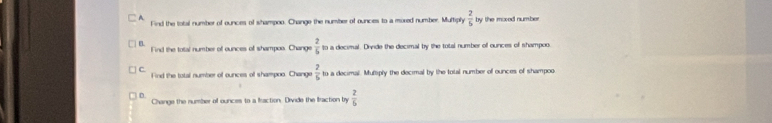 A Find the total number of ounces of shampoo. Change the number of ounces to a mored number. Multiply  2/5  by the moxed number
B
Find the total number of ounces of shampoa. Change  2/5  to a decimal. Divide the decimal by the total number of ounces of shampoo.
C.
Find the total number of ounces of shampoo. Change  2/5  to a decimal. Multiply the decimal by the total number of ounces of shampoo
D.
Change the number of ounces to a fraction. Divide the fraction by  2/6 