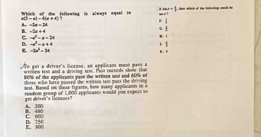 Mf sin A= 4/3 
Which of the following is always equal to . AT , then which of the fallowing could be
a(5-a)-6(a+4)
F.  1/4 
A. -2a-24
B. -2a+4
C.  3/4 
C. -a^2-a-24
E. 1
D. -a^2-a+4 J.  4/3 
E. -2a^3-24 K. 4
To get a driver's license, an applicant must pass a
written test and a driving test. Past records show that
80% of the applicants pass the written test and 60% of
those who have passed the written test pass the driving
test. Based on these figures, how many applicants in a
random group of 1,000 applicants would you expect to
get driver's licenses?
B. 480 A. 20D
C. 600
D. 750
E. 800