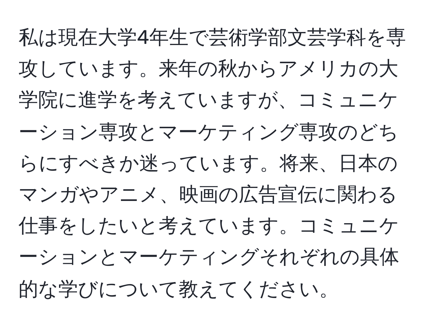 私は現在大学4年生で芸術学部文芸学科を専攻しています。来年の秋からアメリカの大学院に進学を考えていますが、コミュニケーション専攻とマーケティング専攻のどちらにすべきか迷っています。将来、日本のマンガやアニメ、映画の広告宣伝に関わる仕事をしたいと考えています。コミュニケーションとマーケティングそれぞれの具体的な学びについて教えてください。