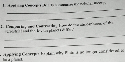 Applying Concepts Briefly summarize the nebular theory. 
_ 
_ 
2. Comparing and Contrasting How do the atmospheres of the 
terrestrial and the Jovian planets differ? 
_ 
_ 
. Applying Concepts Explain why Pluto is no longer considered to 
be a planet.