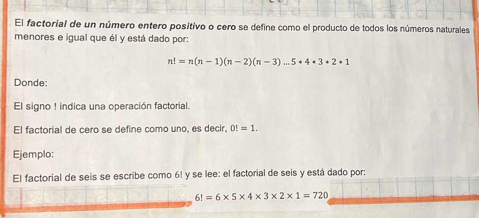 El factorial de un número entero positivo o cero se define como el producto de todos los números naturales 
menores e igual que él y está dado por:
n!=n(n-1)(n-2)(n-3)...5*4*3*2*1
Donde: 
El signo ! indica una operación factorial. 
El factorial de cero se define como uno, es decir, 0!=1. 
Ejemplo: 
El factorial de seis se escribe como 6! y se lee: el factorial de seis y está dado por:
6!=6* 5* 4* 3* 2* 1=720