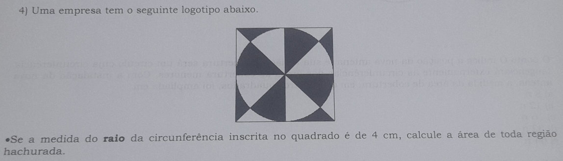 Uma empresa tem o seguinte logotipo abaixo. 
•Se a medida do raio da circunferência inscrita no quadrado é de 4 cm, calcule a área de toda região 
hachurada.