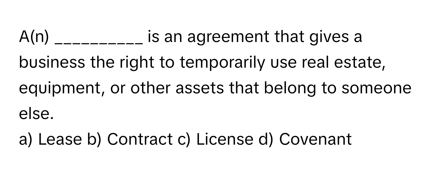 A(n) __________ is an agreement that gives a business the right to temporarily use real estate, equipment, or other assets that belong to someone else.

a) Lease b) Contract c) License d) Covenant