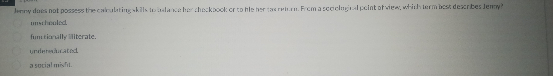 Jenny does not possess the calculating skills to balance her checkbook or to file her tax return. From a sociological point of view, which term best describes Jenny?
unschooled.
functionally illiterate.
undereducated.
a social misft.